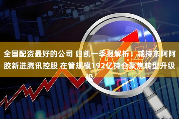 全国配资最好的公司 归凯一季报解析：减持东阿阿胶新进腾讯控股 在管规模192亿持仓聚焦转型升级