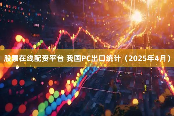 股票在线配资平台 我国PC出口统计（2025年4月）