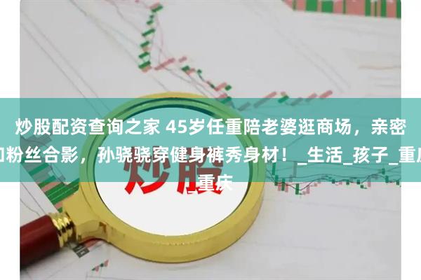 炒股配资查询之家 45岁任重陪老婆逛商场，亲密和粉丝合影，孙骁骁穿健身裤秀身材！_生活_孩子_重庆