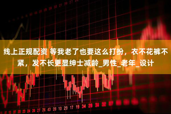线上正规配资 等我老了也要这么打扮，衣不花裤不紧，发不长更显绅士减龄_男性_老年_设计