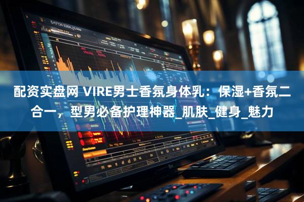 配资实盘网 VIRE男士香氛身体乳：保湿+香氛二合一，型男必备护理神器_肌肤_健身_魅力