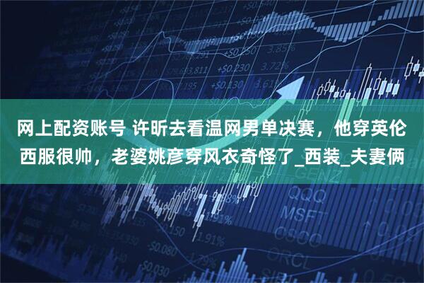 网上配资账号 许昕去看温网男单决赛，他穿英伦西服很帅，老婆姚彦穿风衣奇怪了_西装_夫妻俩