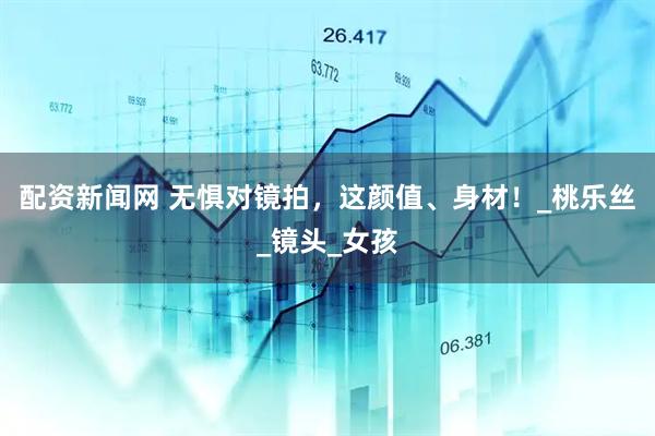 配资新闻网 无惧对镜拍，这颜值、身材！_桃乐丝_镜头_女孩
