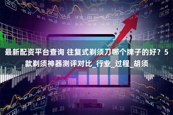 最新配资平台查询 往复式剃须刀哪个牌子的好？5款剃须神器测评对比_行业_过程_胡须