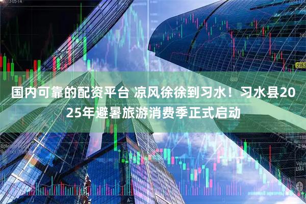 国内可靠的配资平台 凉风徐徐到习水！习水县2025年避暑旅游消费季正式启动