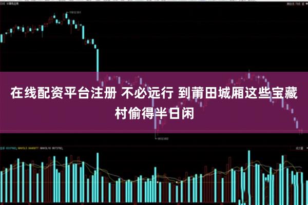 在线配资平台注册 不必远行 到莆田城厢这些宝藏村偷得半日闲