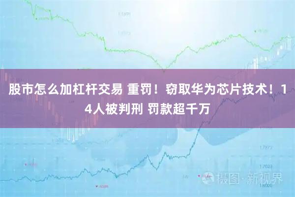 股市怎么加杠杆交易 重罚！窃取华为芯片技术！14人被判刑 罚款超千万