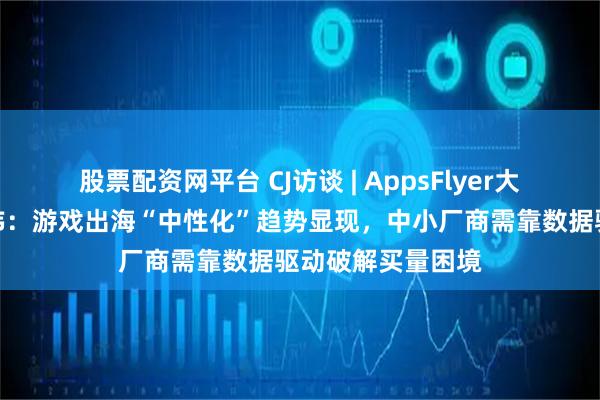 股票配资网平台 CJ访谈 | AppsFlyer大中华区总经理王玮：游戏出海“中性化”趋势显现，中小厂商需靠数据驱动破解买量困境