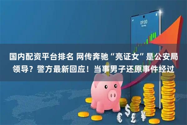 国内配资平台排名 网传奔驰“亮证女”是公安局领导？警方最新回应！当事男子还原事件经过