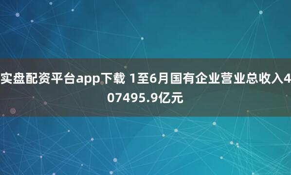 实盘配资平台app下载 1至6月国有企业营业总收入407495.9亿元