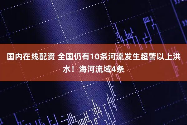 国内在线配资 全国仍有10条河流发生超警以上洪水！海河流域4条