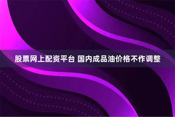 股票网上配资平台 国内成品油价格不作调整