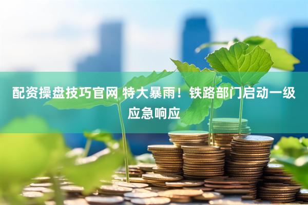 配资操盘技巧官网 特大暴雨！铁路部门启动一级应急响应