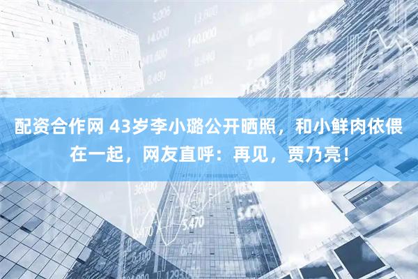 配资合作网 43岁李小璐公开晒照，和小鲜肉依偎在一起，网友直呼：再见，贾乃亮！