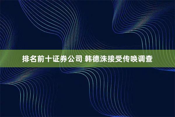 排名前十证券公司 韩德洙接受传唤调查