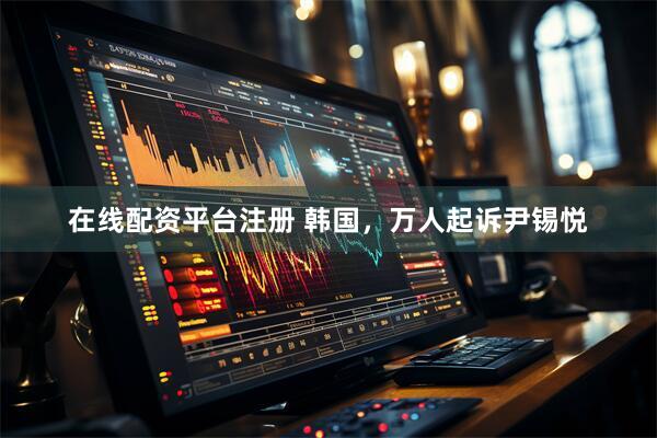 在线配资平台注册 韩国，万人起诉尹锡悦