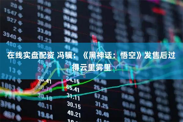 在线实盘配资 冯骥：《黑神话：悟空》发售后过得云里雾里
