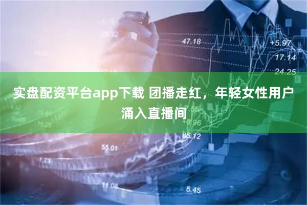 实盘配资平台app下载 团播走红，年轻女性用户涌入直播间